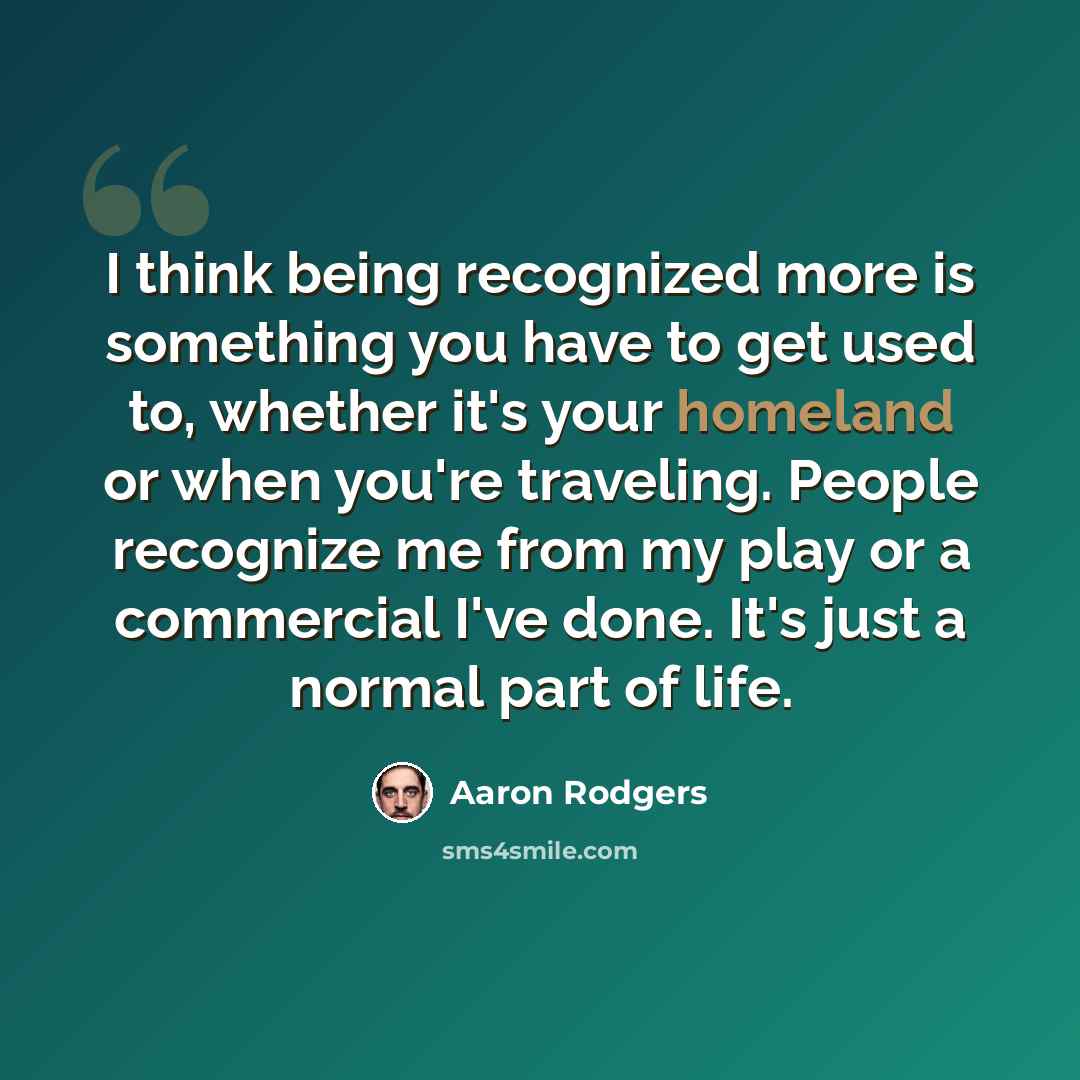 “I think being recognized more is something you have to get used to, whether it's your homeland or when you're traveling. People recognize me from my play or a commercial I've done. It's just a normal part of life.” quote by Aaron Rodgers