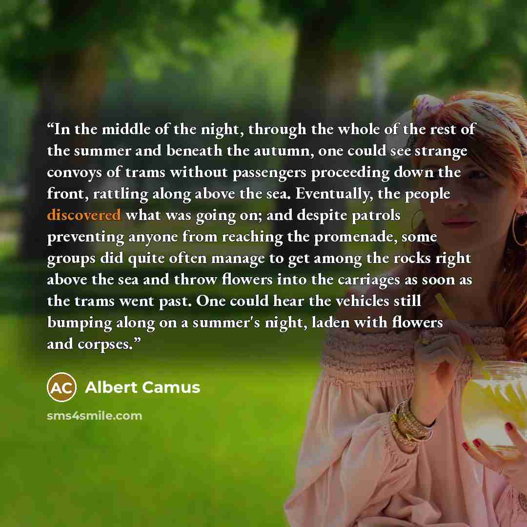 “In the middle of the night, through the whole of the rest of the summer and beneath the autumn, one could see strange convoys of trams without passengers proceeding down the front, rattling along above the sea. Eventually, the people discovered what was going on; and despite patrols preventing…” quote by Albert Camus