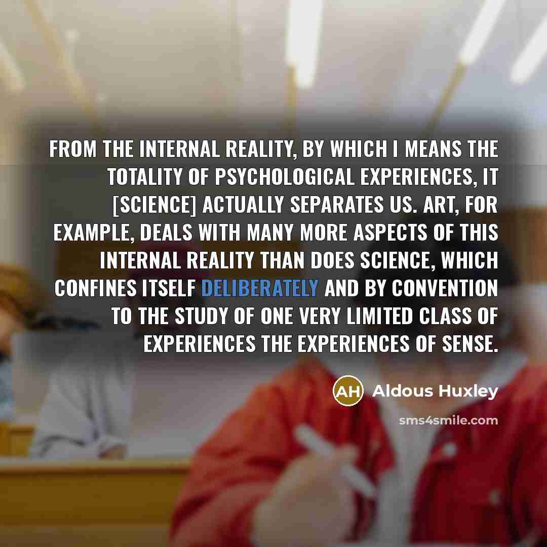 “From the internal reality, by which I means the totality of psychological experiences, it [science] actually separates us. Art, for example, deals with many more aspects of this internal reality than does science, which confines itself deliberately and by convention to the study of one very…” quote by Aldous Huxley