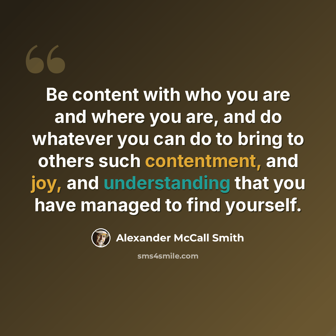 “Be content with who you are and where you are, and do whatever you can do to bring to others such contentment, and joy, and understanding that you have managed to find yourself.” quote by Alexander McCall Smith