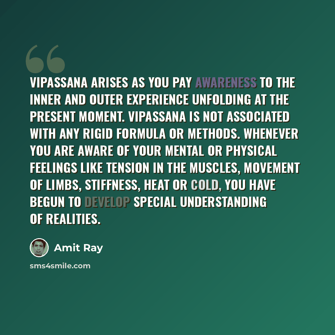 “Vipassana arises as you pay awareness to the inner and outer experience unfolding at the present moment. Vipassana is not associated with any rigid formula or methods. Whenever you are aware of your mental or physical feelings like tension in the muscles, movement of limbs, stiffness, heat or…” quote by Amit Ray