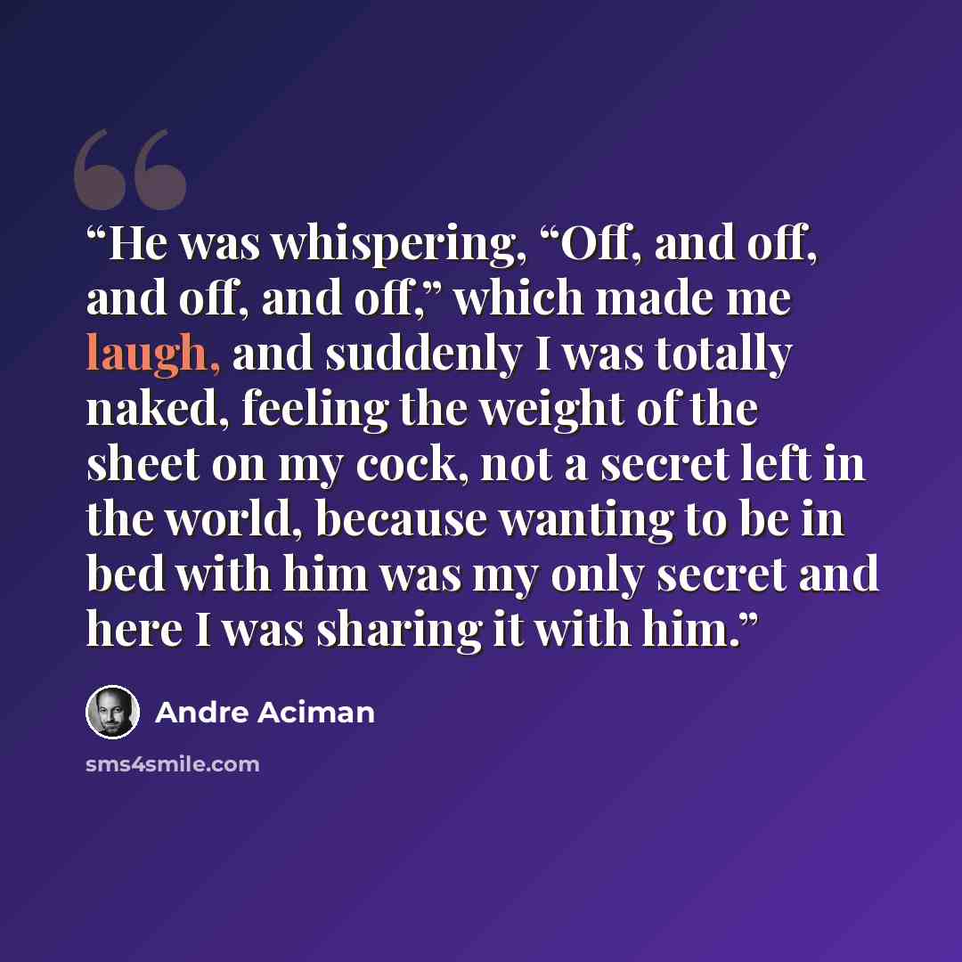 “He was whispering, “Off, and off, and off, and off,” which made me laugh, and suddenly I was totally naked, feeling the weight of the sheet on my cock, not a secret left in the world, because wanting to be in bed with him was my only secret and here I was sharing it with him.” quote by André Aciman