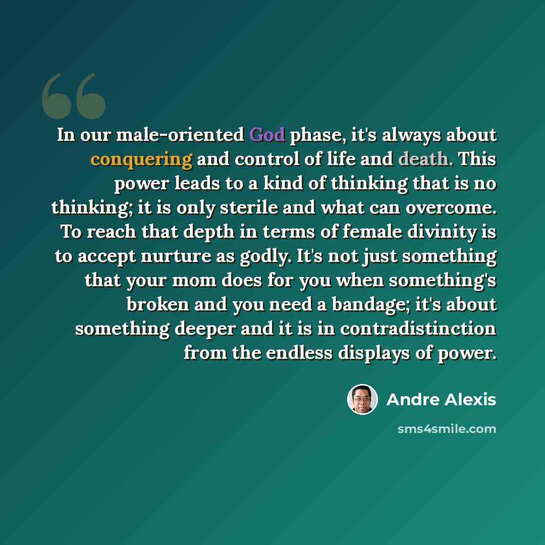 “In our male-oriented God phase, it's always about conquering and control of life and death. This power leads to a kind of thinking that is no thinking; it is only sterile and what can overcome. To reach that depth in terms of female divinity is to accept nurture as godly. It's not just something…” quote by Andre Alexis