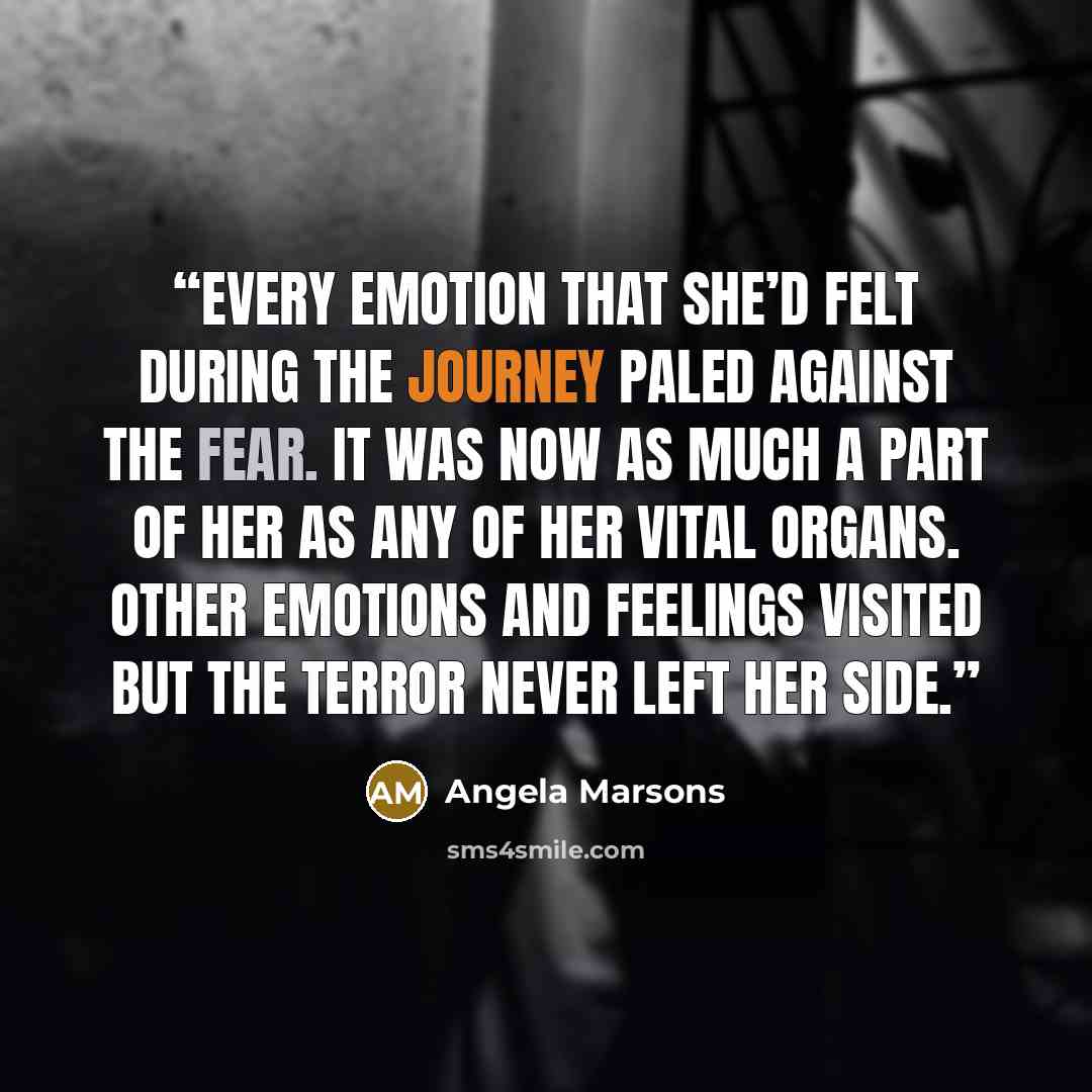 “Every emotion that she’d felt during the journey paled against the fear. It was now as much a part of her as any of her vital organs. Other emotions and feelings visited but the terror never left her side.” quote by Angela Marsons