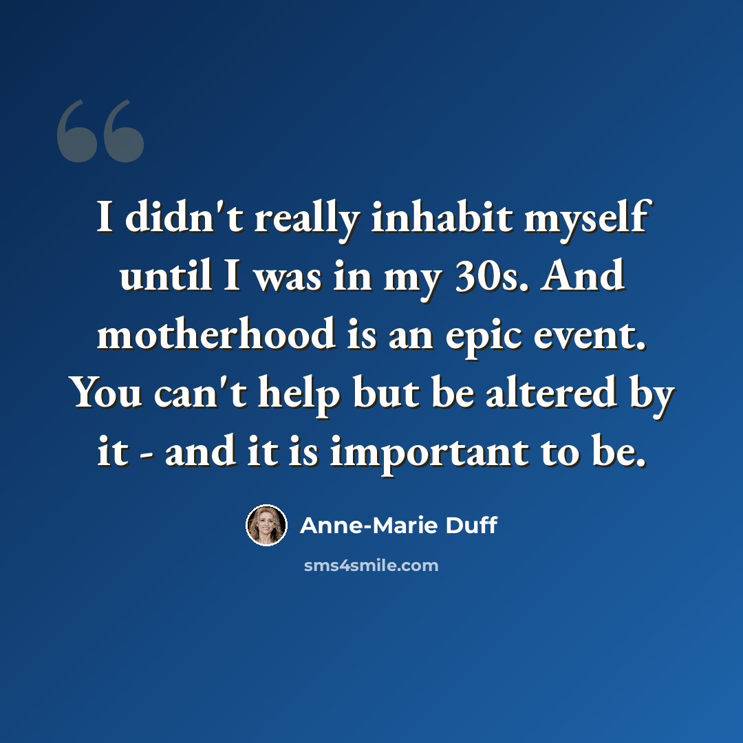 “I didn't really inhabit myself until I was in my 30s. And motherhood is an epic event. You can't help but be altered by it - and it is important to be.” quote by Anne-Marie Duff