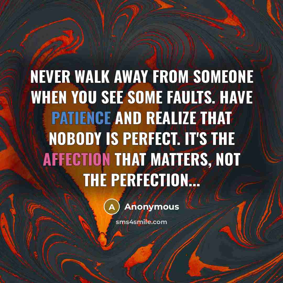 “Never Walk Away From Someone When You See Some Faults. Have Patience And Realize That Nobody Is Perfect. It's The Affection That Matters, Not The Perfection...” quote by Anonymous
