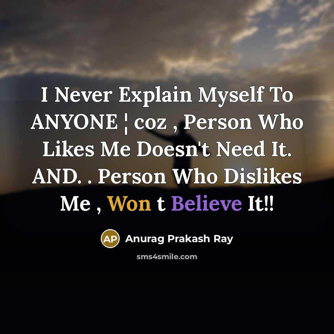“I Never Explain Myself To ANYONE ¦ coz , Person Who Likes Me Doesn't Need It. AND. . Person Who Dislikes Me , Won t Believe It!!” quote by Anurag Prakash Ray