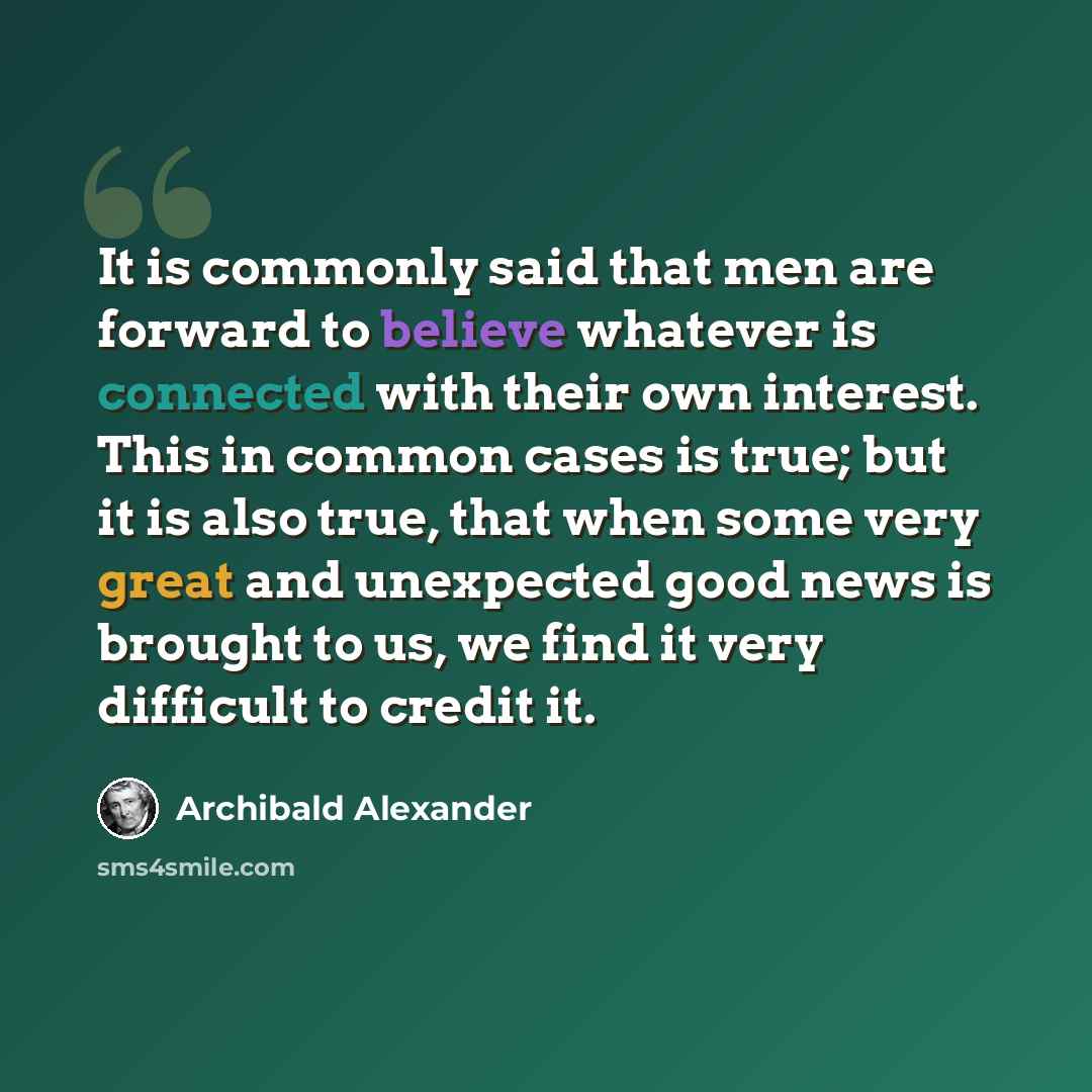 “It is commonly said that men are forward to believe whatever is connected with their own interest. This in common cases is true; but it is also true, that when some very great and unexpected good news is brought to us, we find it very difficult to credit it.” quote by Archibald Alexander