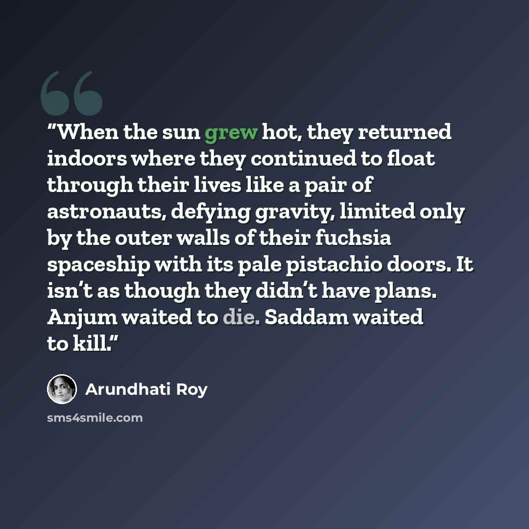 “When the sun grew hot, they returned indoors where they continued to float through their lives like a pair of astronauts, defying gravity, limited only by the outer walls of their fuchsia spaceship with its pale pistachio doors. It isn’t as though they didn’t have plans. Anjum waited to die…” quote by Arundhati Roy