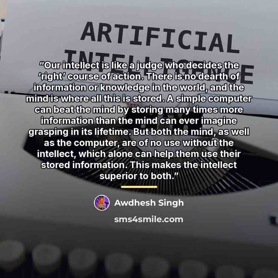 “Our intellect is like a judge who decides the ‘right’ course of action. There is no dearth of information or knowledge in the world, and the mind is where all this is stored. A simple computer can beat the mind by storing many times more information than the mind can ever imagine grasping in its…” quote by Awdhesh Singh