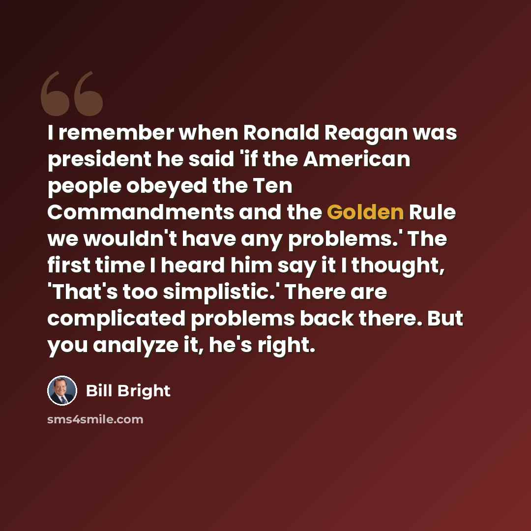 “I remember when Ronald Reagan was president he said 'if the American people obeyed the Ten Commandments and the Golden Rule we wouldn't have any problems.' The first time I heard him say it I thought, 'That's too simplistic.' There are complicated problems back there. But you analyze it, he's right.” quote by Bill Bright