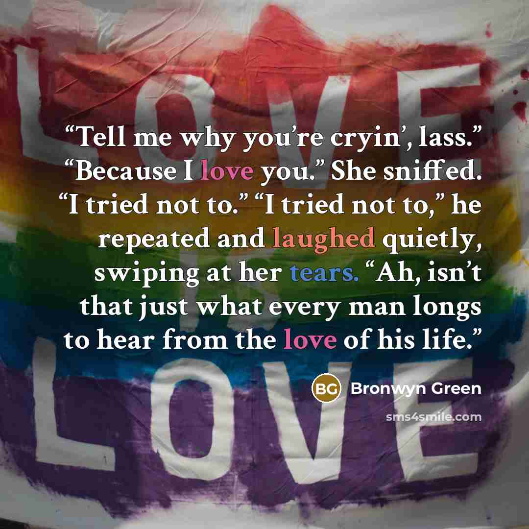 “Tell me why you’re cryin’, lass.” “Because I love you.” She sniffed. “I tried not to.” “I tried not to,” he repeated and laughed quietly, swiping at her tears. “Ah, isn’t that just what every man longs to hear from the love of his life.” quote by Bronwyn Green