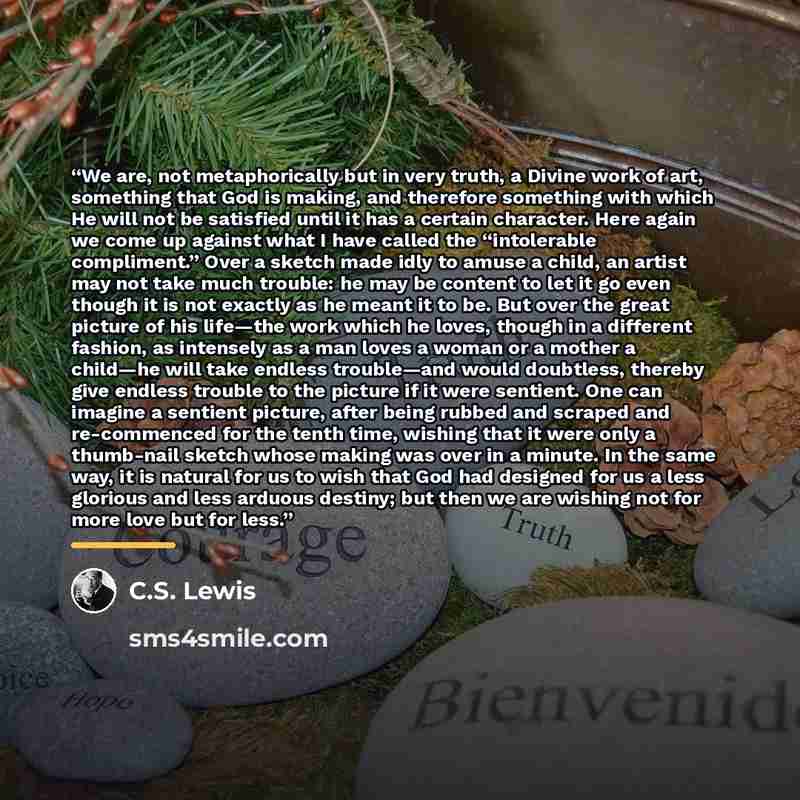 “We are, not metaphorically but in very truth, a Divine work of art, something that God is making, and therefore something with which He will not be satisfied until it has a certain character. Here again we come up against what I have called the “intolerable compliment.” Over a sketch made idly to…” quote by C.S. Lewis