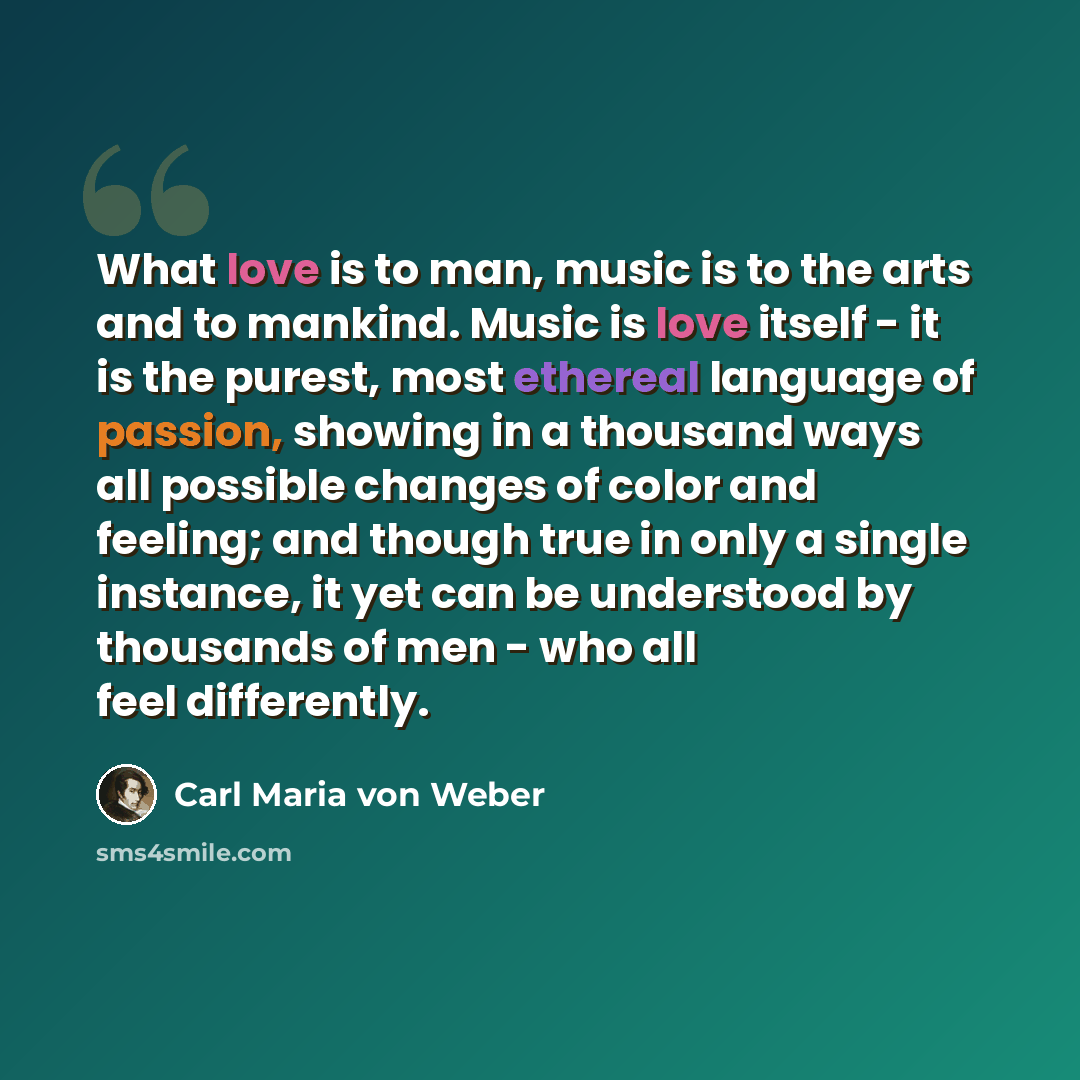 “What love is to man, music is to the arts and to mankind. Music is love itself - it is the purest, most ethereal language of passion, showing in a thousand ways all possible changes of color and feeling; and though true in only a single instance, it yet can be understood by thousands of men - who…” quote by Carl Maria von Weber