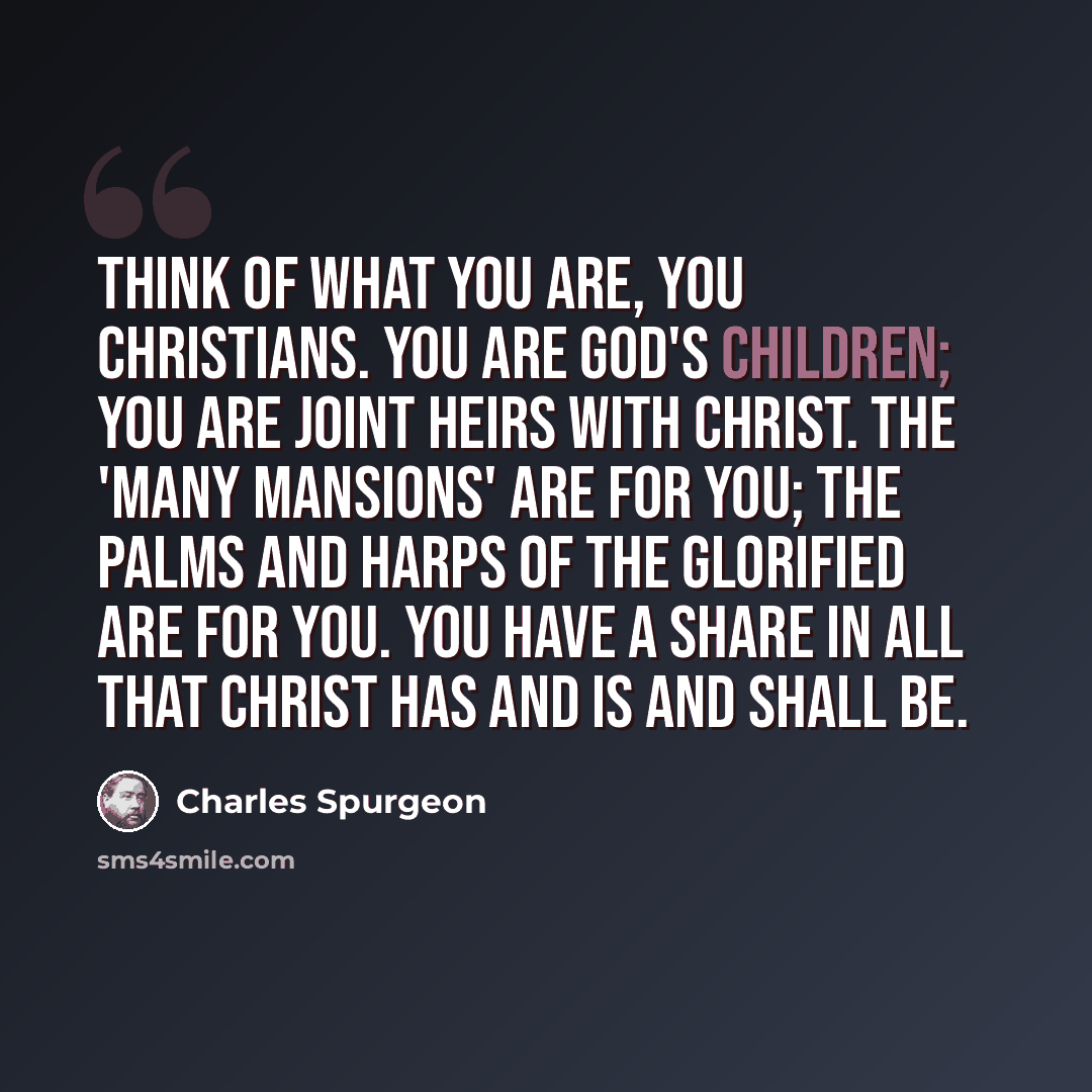 “Think of what you are, you Christians. You are God's children; you are joint heirs with Christ. The 'many mansions' are for you; the palms and harps of the glorified are for you. You have a share in all that Christ has and is and shall be.” quote by Charles Spurgeon