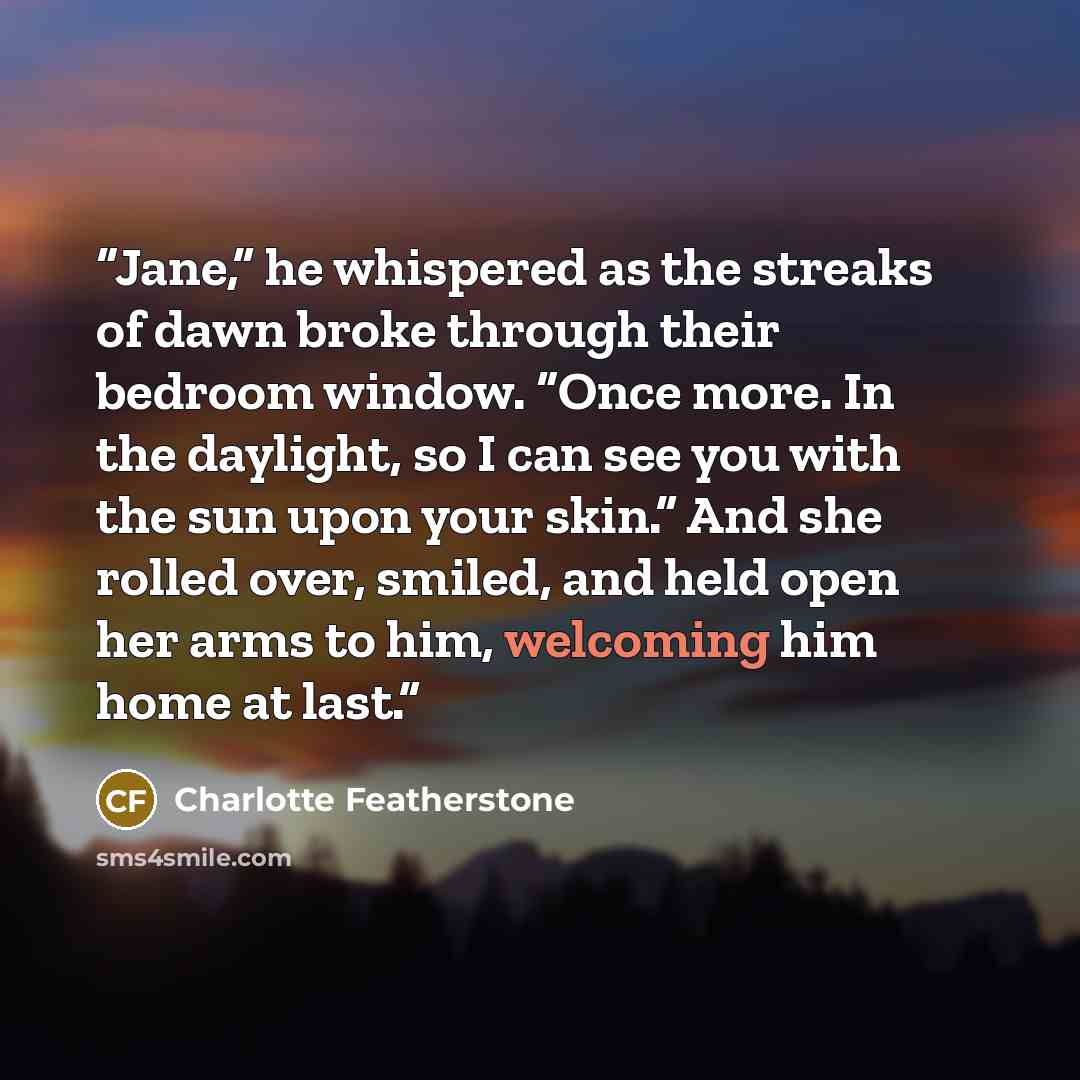 “Jane,” he whispered as the streaks of dawn broke through their bedroom window. “Once more. In the daylight, so I can see you with the sun upon your skin.” And she rolled over, smiled, and held open her arms to him, welcoming him home at last.” quote by Charlotte Featherstone