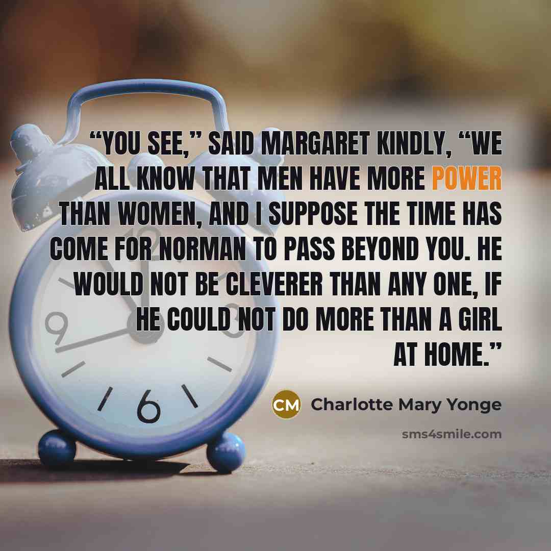“You see,” said Margaret kindly, “we all know that men have more power than women, and I suppose the time has come for Norman to pass beyond you. He would not be cleverer than any one, if he could not do more than a girl at home.” quote by Charlotte Mary Yonge