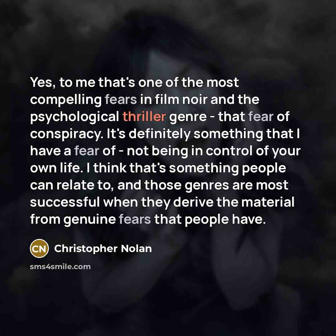 “Yes, to me that's one of the most compelling fears in film noir and the psychological thriller genre - that fear of conspiracy. It's definitely something that I have a fear of - not being in control of your own life. I think that's something people can relate to, and those genres are most…” quote by Christopher Nolan