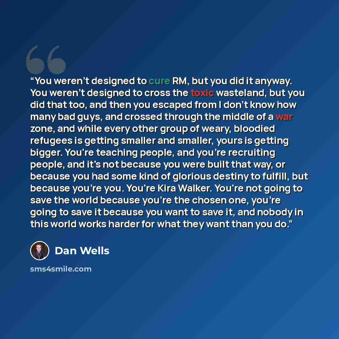 “You weren't designed to cure RM, but you did it anyway. You weren't designed to cross the toxic wasteland, but you did that too, and then you escaped from I don't know how many bad guys, and crossed through the middle of a war zone, and while every other group of weary, bloodied refugees is…” quote by Dan Wells