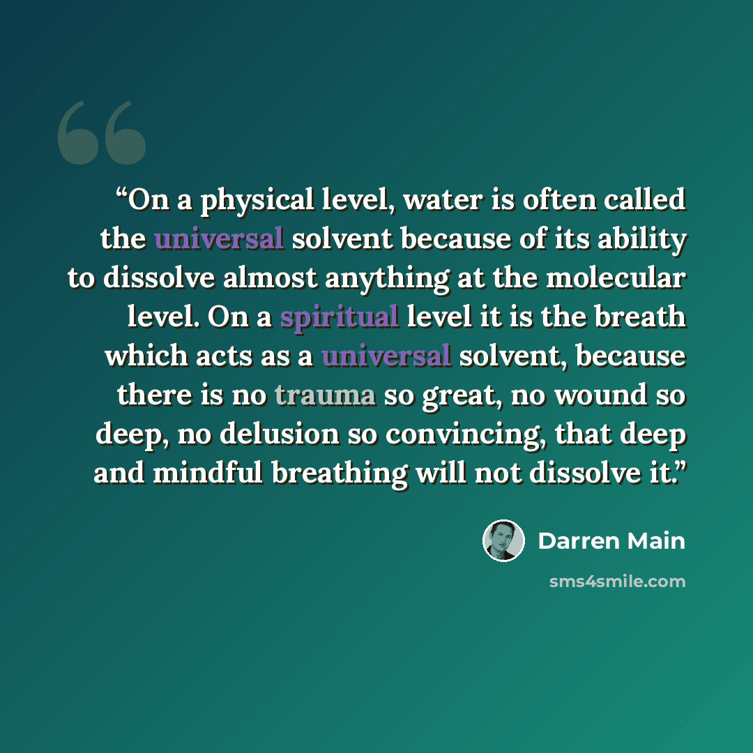 “On a physical level, water is often called the universal solvent because of its ability to dissolve almost anything at the molecular level. On a spiritual level it is the breath which acts as a universal solvent, because there is no trauma so great, no wound so deep, no delusion so convincing…” quote by Darren Main