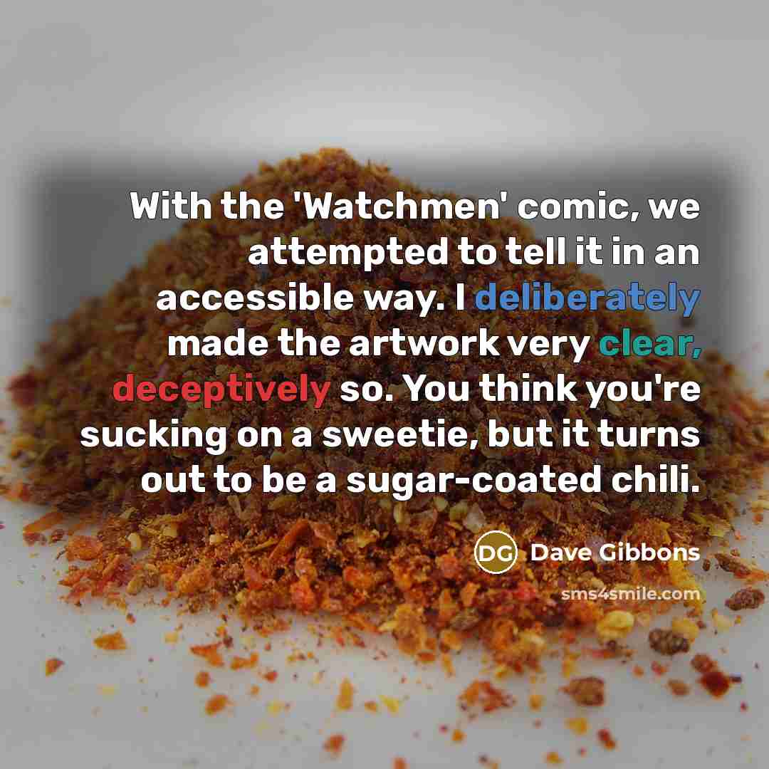 “With the 'Watchmen' comic, we attempted to tell it in an accessible way. I deliberately made the artwork very clear, deceptively so. You think you're sucking on a sweetie, but it turns out to be a sugar-coated chili.” quote by Dave Gibbons