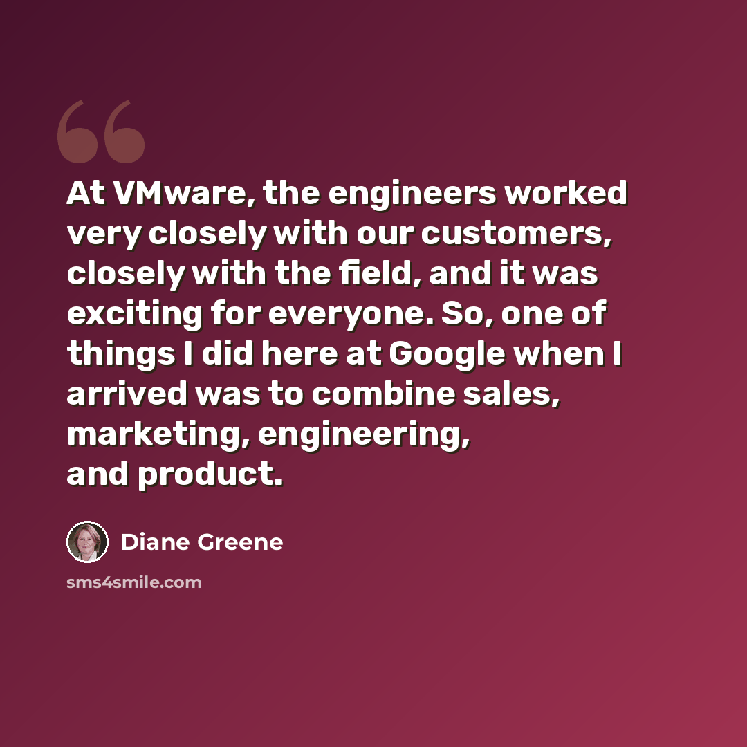 “At VMware, the engineers worked very closely with our customers, closely with the field, and it was exciting for everyone. So, one of things I did here at Google when I arrived was to combine sales, marketing, engineering, and product.” quote by Diane Greene