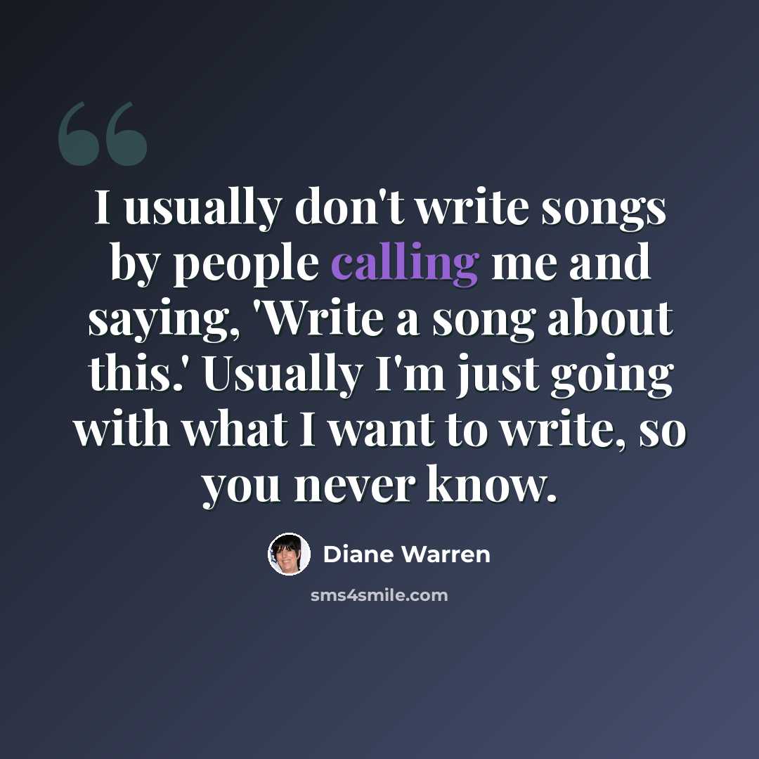 “I usually don't write songs by people calling me and saying, 'Write a song about this.' Usually I'm just going with what I want to write, so you never know.” quote by Diane Warren