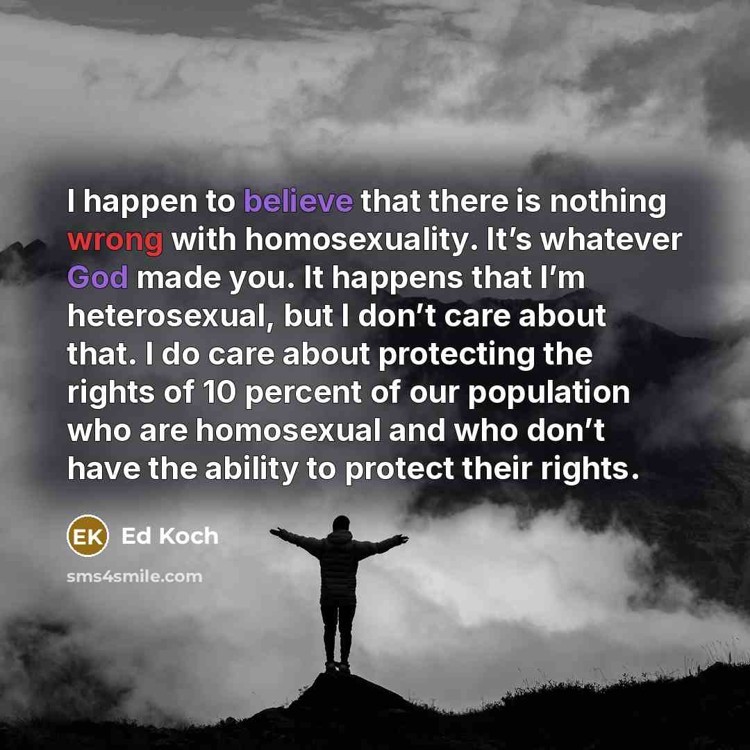 “I happen to believe that there is nothing wrong with homosexuality. It’s whatever God made you. It happens that I’m heterosexual, but I don’t care about that. I do care about protecting the rights of 10 percent of our population who are homosexual and who don’t have the ability to protect their…” quote by Ed Koch
