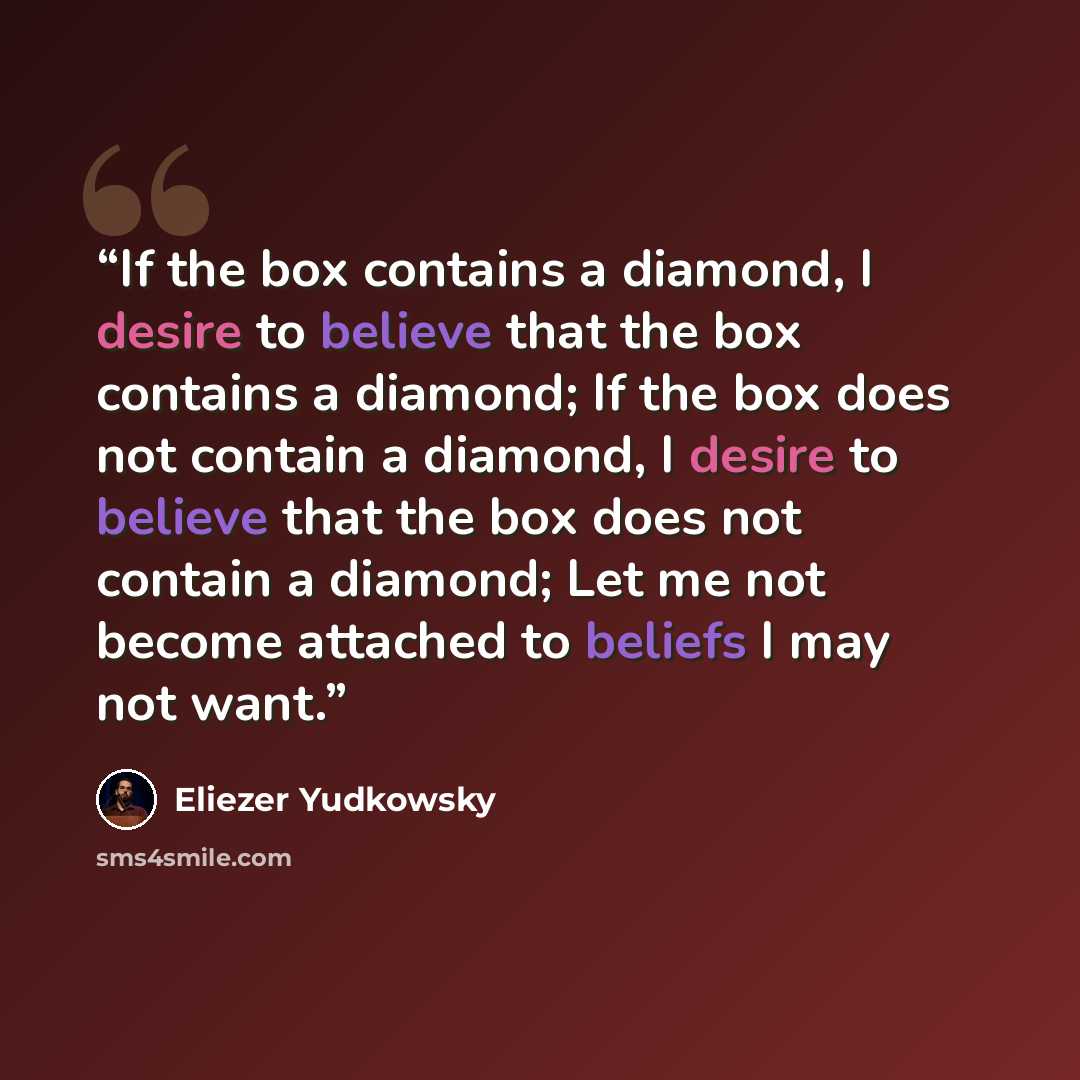 “If the box contains a diamond, I desire to believe that the box contains a diamond; If the box does not contain a diamond, I desire to believe that the box does not contain a diamond; Let me not become attached to beliefs I may not want.” quote by Eliezer Yudkowsky