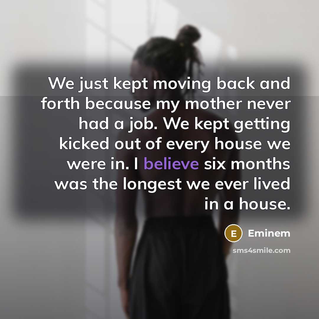 “We just kept moving back and forth because my mother never had a job. We kept getting kicked out of every house we were in. I believe six months was the longest we ever lived in a house.” quote by Eminem
