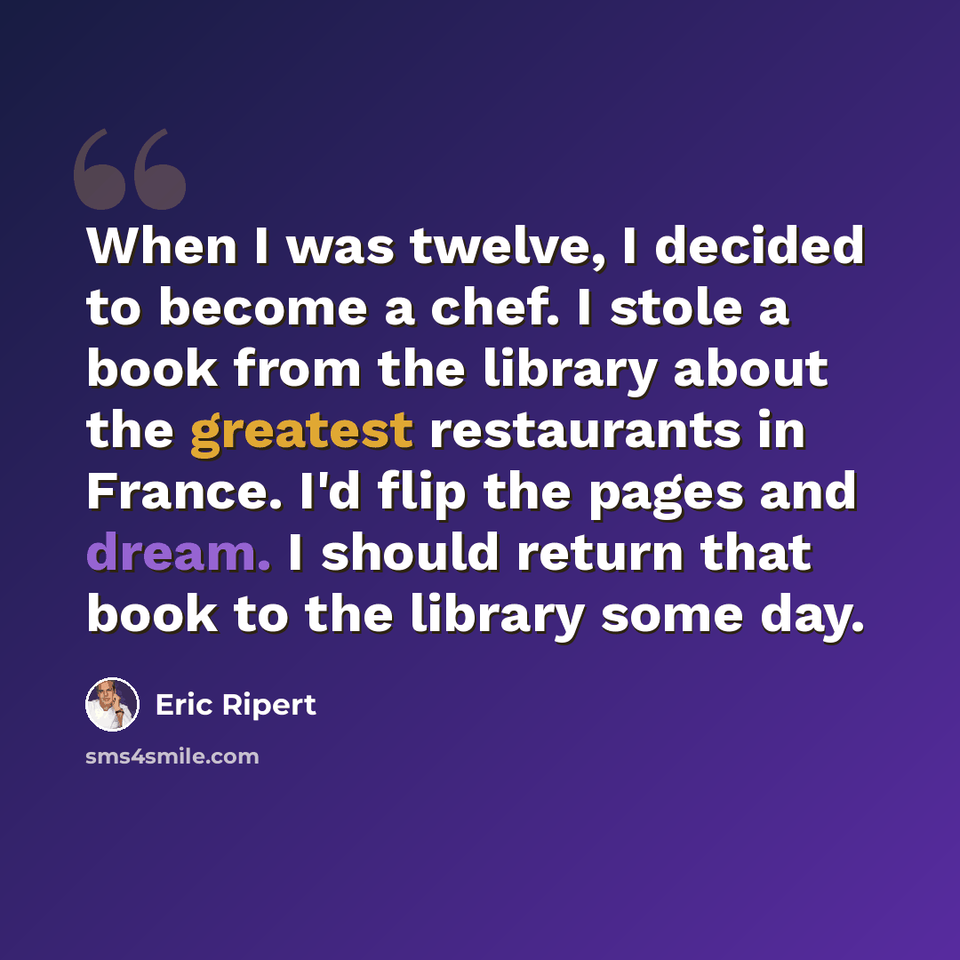 “When I was twelve, I decided to become a chef. I stole a book from the library about the greatest restaurants in France. I'd flip the pages and dream. I should return that book to the library some day.” quote by Eric Ripert
