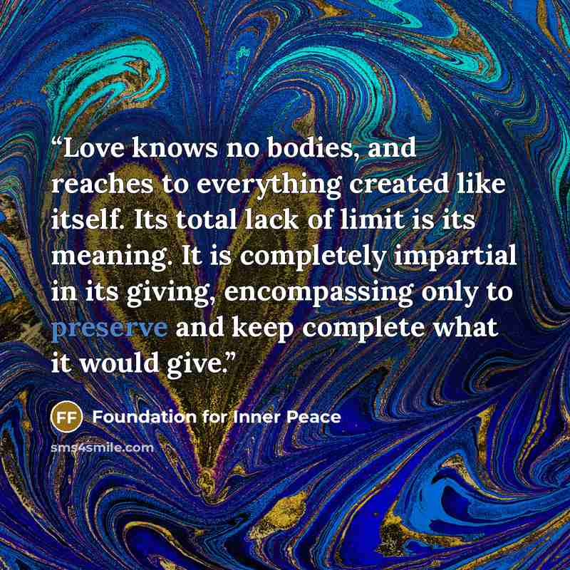 “Love knows no bodies, and reaches to everything created like itself. Its total lack of limit is its meaning. It is completely impartial in its giving, encompassing only to preserve and keep complete what it would give.” quote by Foundation for Inner Peace