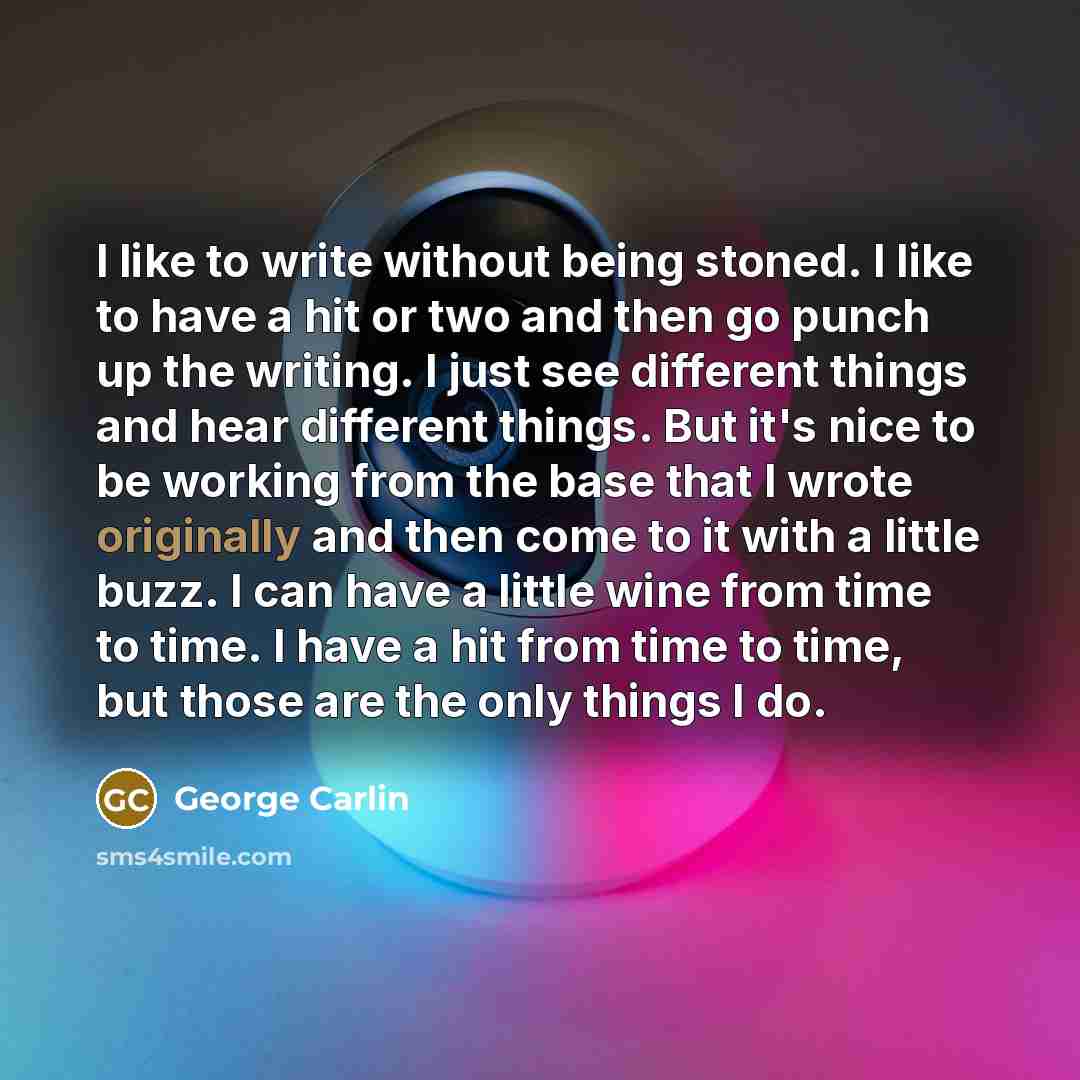 “I like to write without being stoned. I like to have a hit or two and then go punch up the writing. I just see different things and hear different things. But it's nice to be working from the base that I wrote originally and then come to it with a little buzz. I can have a little wine from time to…” quote by George Carlin