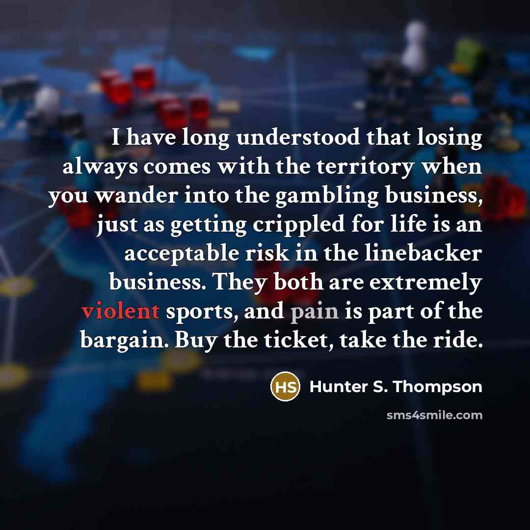 “I have long understood that losing always comes with the territory when you wander into the gambling business, just as getting crippled for life is an acceptable risk in the linebacker business. They both are extremely violent sports, and pain is part of the bargain. Buy the ticket, take the ride.” quote by Hunter S. Thompson