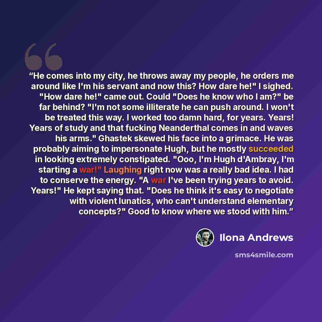“He comes into my city, he throws away my people, he orders me around like I'm his servant and now this? How dare he!" I sighed. "How dare he!" came out. Could "Does he know who I am?" be far behind? "I'm not some illiterate he can push around. I won't be treated this way. I worked too damn hard…” quote by Ilona Andrews