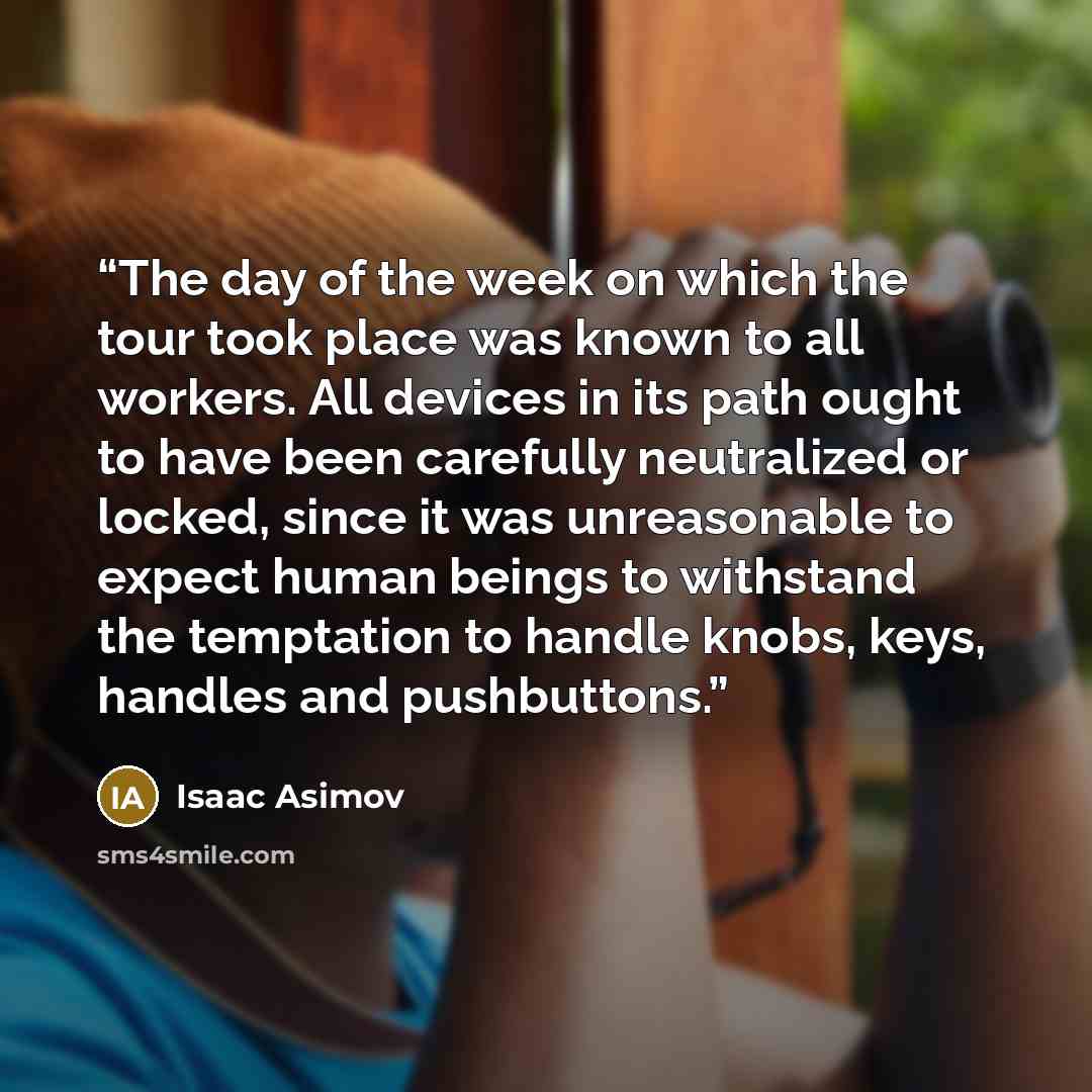 “The day of the week on which the tour took place was known to all workers. All devices in its path ought to have been carefully neutralized or locked, since it was unreasonable to expect human beings to withstand the temptation to handle knobs, keys, handles and pushbuttons.” quote by Isaac Asimov