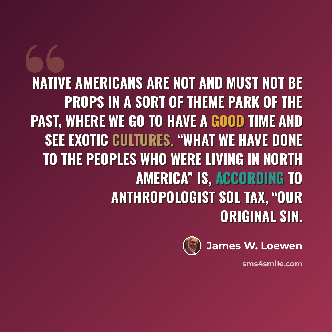 “Native Americans are not and must not be props in a sort of theme park of the past, where we go to have a good time and see exotic cultures. “What we have done to the peoples who were living in North America” is, according to anthropologist Sol Tax, “our Original Sin.” quote by James W. Loewen