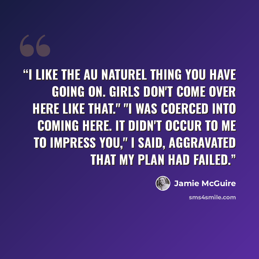 “I like the au naturel thing you have going on. Girls don't come over here like that." "I was coerced into coming here. It didn't occur to me to impress you," I said, aggravated that my plan had failed.” quote by Jamie McGuire
