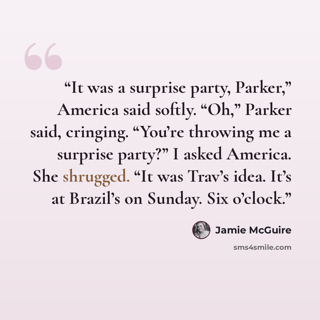 “It was a surprise party, Parker,” America said softly. “Oh,” Parker said, cringing. “You’re throwing me a surprise party?” I asked America. She shrugged. “It was Trav’s idea. It’s at Brazil’s on Sunday. Six o’clock.” quote by Jamie McGuire