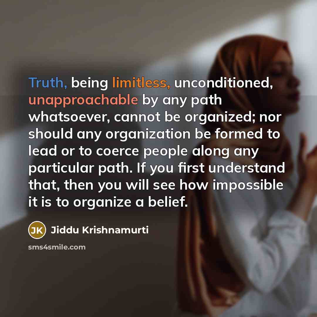 “Truth, being limitless, unconditioned, unapproachable by any path whatsoever, cannot be organized; nor should any organization be formed to lead or to coerce people along any particular path. If you first understand that, then you will see how impossible it is to organize a belief.” quote by Jiddu Krishnamurti