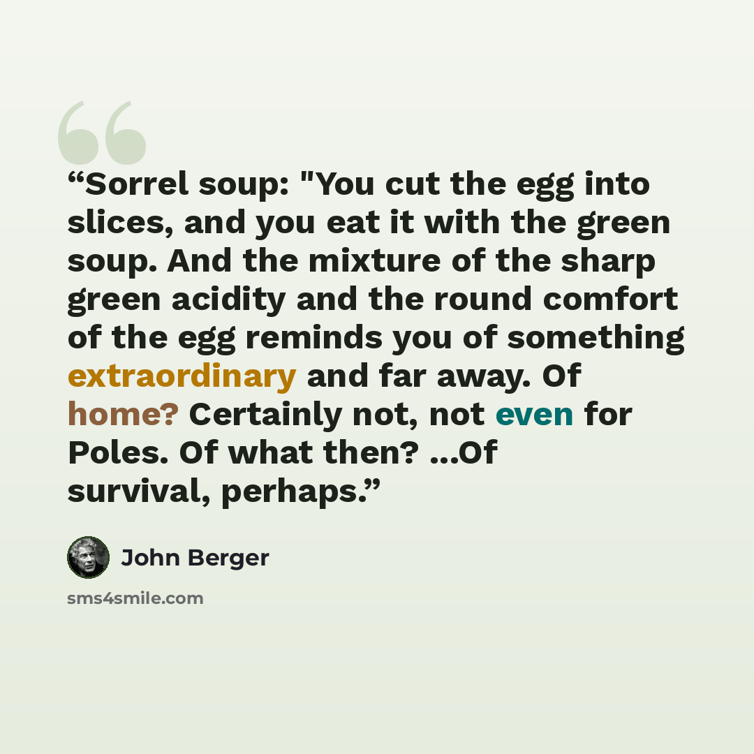 “Sorrel soup: "You cut the egg into slices, and you eat it with the green soup. And the mixture of the sharp green acidity and the round comfort of the egg reminds you of something extraordinary and far away. Of home? Certainly not, not even for Poles. Of what then? ...Of survival, perhaps.” quote by John Berger