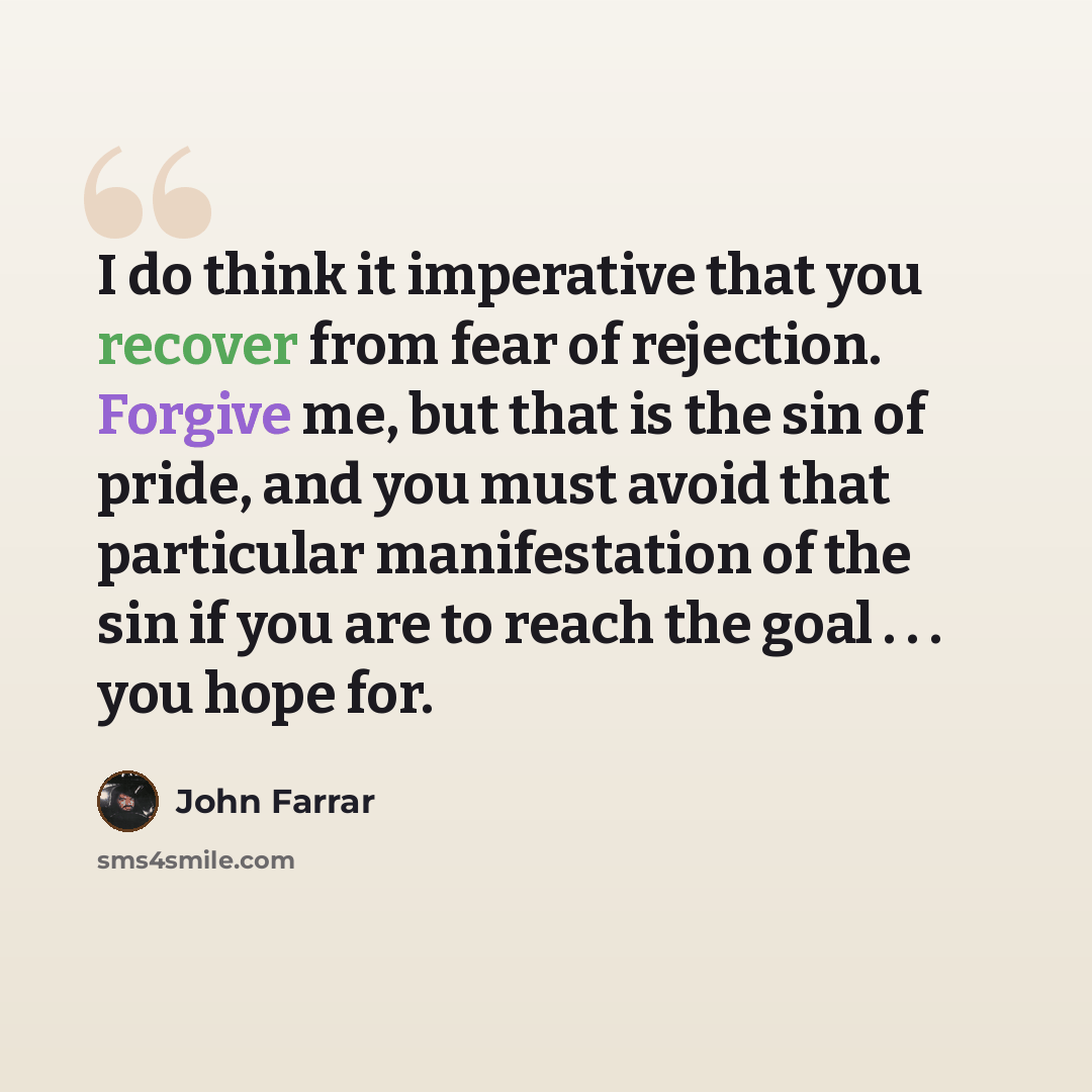 “I do think it imperative that you recover from fear of rejection. Forgive me, but that is the sin of pride, and you must avoid that particular manifestation of the sin if you are to reach the goal . . . you hope for.” quote by John Farrar