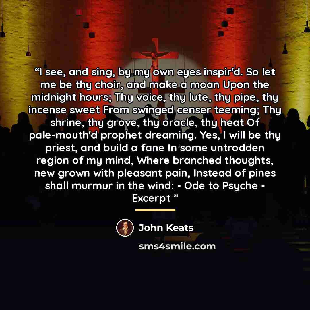 “I see, and sing, by my own eyes inspir'd. So let me be thy choir, and make a moan Upon the midnight hours; Thy voice, thy lute, thy pipe, thy incense sweet From swinged censer teeming; Thy shrine, thy grove, thy oracle, thy heat Of pale-mouth'd prophet dreaming. Yes, I will be thy priest, and…” quote by John Keats