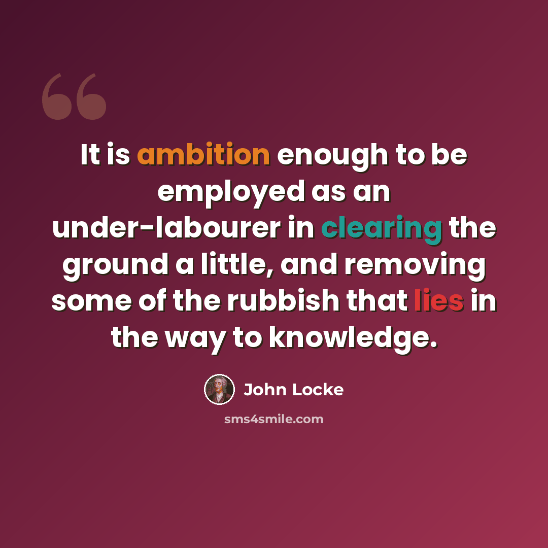 “It is ambition enough to be employed as an under-labourer in clearing the ground a little, and removing some of the rubbish that lies in the way to knowledge.” quote by John Locke