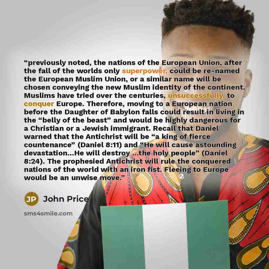 “previously noted, the nations of the European Union, after the fall of the worlds only superpower, could be re-named the European Muslim Union, or a similar name will be chosen conveying the new Muslim identity of the continent. Muslims have tried over the centuries, unsuccessfully, to conquer…” quote by John Price