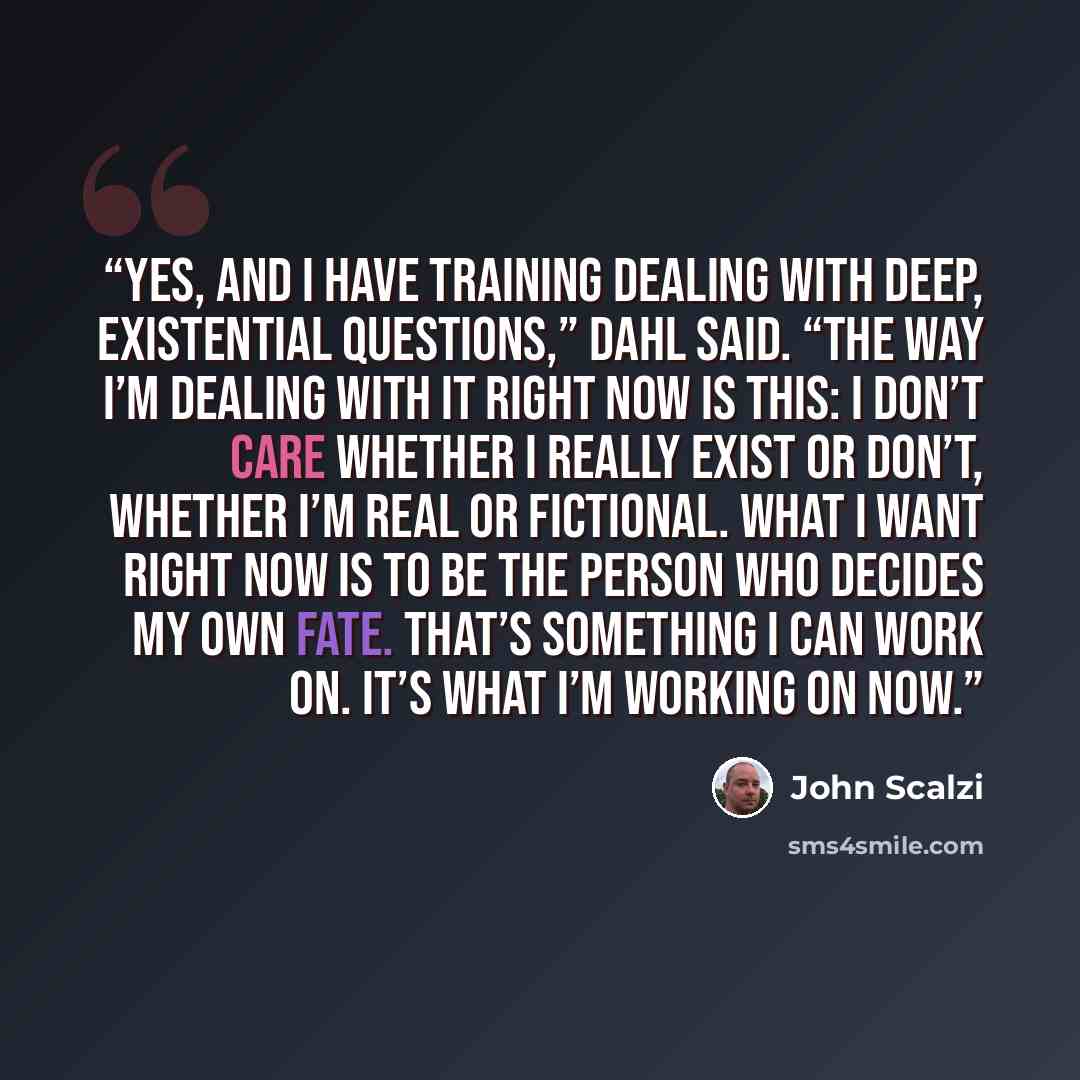 “Yes, and I have training dealing with deep, existential questions,” Dahl said. “The way I’m dealing with it right now is this: I don’t care whether I really exist or don’t, whether I’m real or fictional. What I want right now is to be the person who decides my own fate. That’s something I can work…” quote by John Scalzi