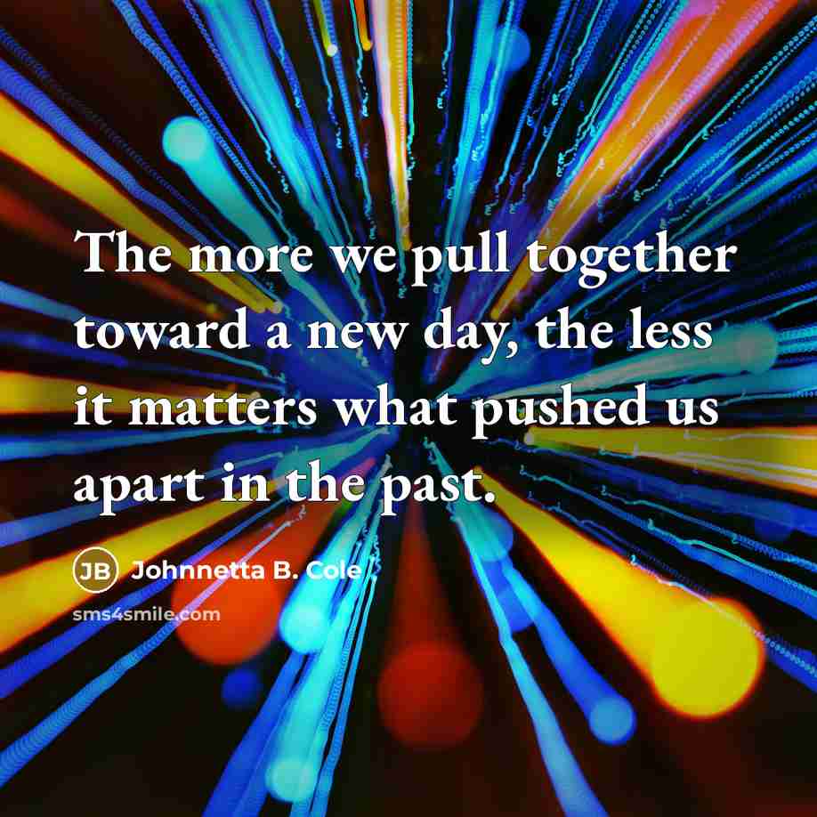 “The more we pull together toward a new day, the less it matters what pushed us apart in the past.” quote by Johnnetta B. Cole