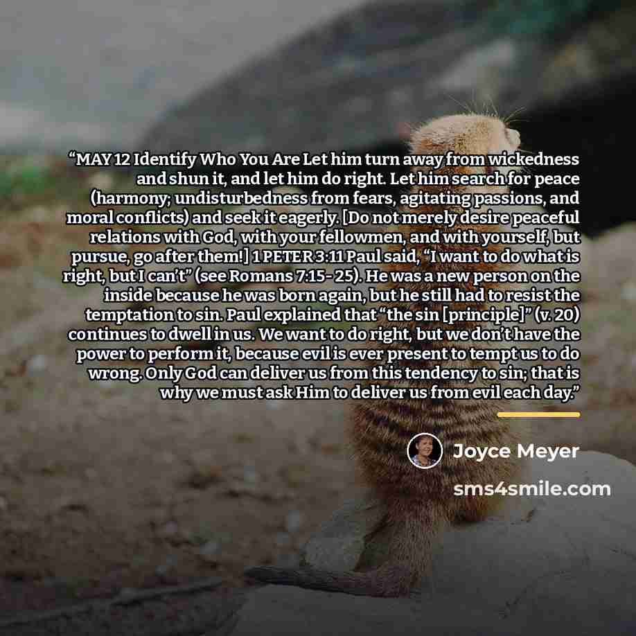 “MAY 12 Identify Who You Are Let him turn away from wickedness and shun it, and let him do right. Let him search for peace (harmony; undisturbedness from fears, agitating passions, and moral conflicts) and seek it eagerly. [Do not merely desire peaceful relations with God, with your fellowmen, and…” quote by Joyce Meyer