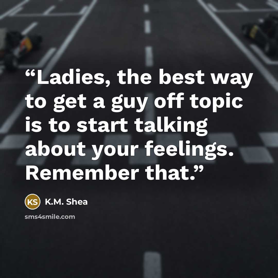 “Ladies, the best way to get a guy off topic is to start talking about your feelings. Remember that.” quote by K.M. Shea