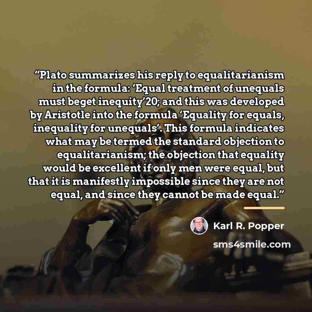 “Plato summarizes his reply to equalitarianism in the formula: ‘Equal treatment of unequals must beget inequity’20; and this was developed by Aristotle into the formula ‘Equality for equals, inequality for unequals’. This formula indicates what may be termed the standard objection to…” quote by Karl R. Popper